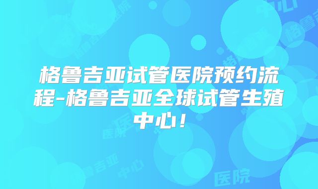 格鲁吉亚试管医院预约流程-格鲁吉亚全球试管生殖中心!