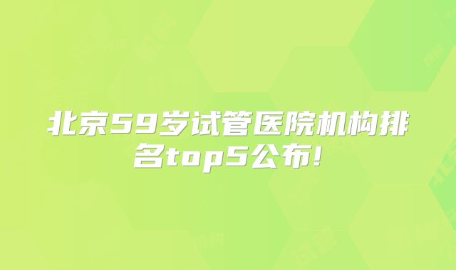 北京59岁试管医院机构排名top5公布!