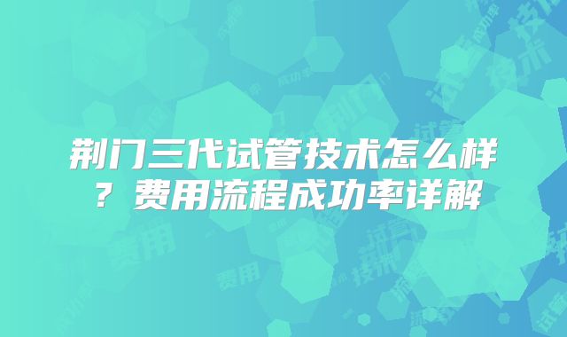 荆门三代试管技术怎么样？费用流程成功率详解