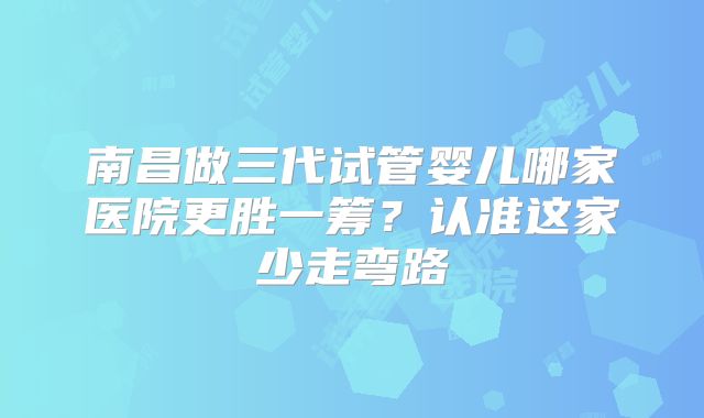 南昌做三代试管婴儿哪家医院更胜一筹？认准这家少走弯路