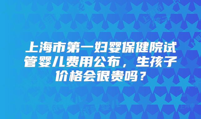 上海市第一妇婴保健院试管婴儿费用公布，生孩子价格会很贵吗？