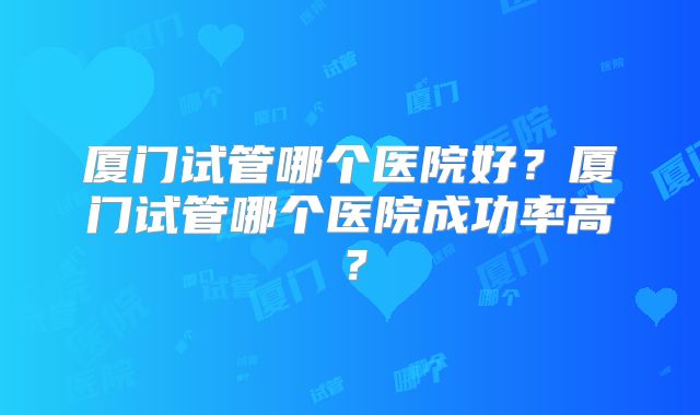 厦门试管哪个医院好？厦门试管哪个医院成功率高？