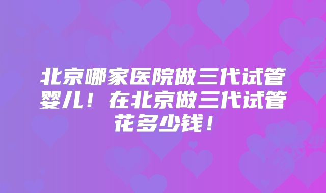 北京哪家医院做三代试管婴儿！在北京做三代试管花多少钱！