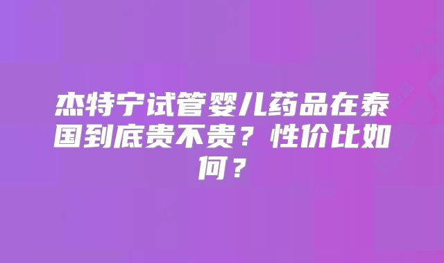 杰特宁试管婴儿药品在泰国到底贵不贵?性价比如何?