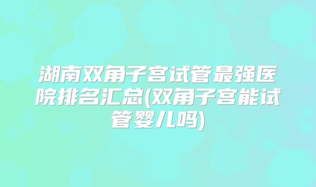 湖南双角子宫试管最强医院排名汇总(双角子宫能试管婴儿吗)