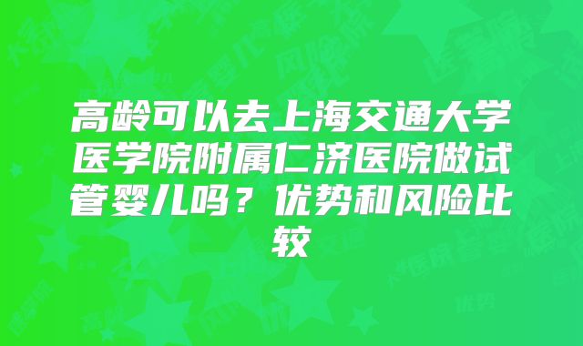 高龄可以去上海交通大学医学院附属仁济医院做试管婴儿吗?优势和风险比较