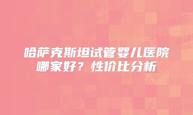 哈萨克斯坦试管婴儿医院哪家好？性价比分析