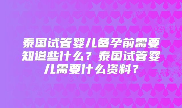 泰国试管婴儿备孕前需要知道些什么?泰国试管婴儿需要什么资料?
