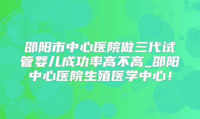 邵阳市中心医院做三代试管婴儿成功率高不高_邵阳中心医院生殖医学中心！