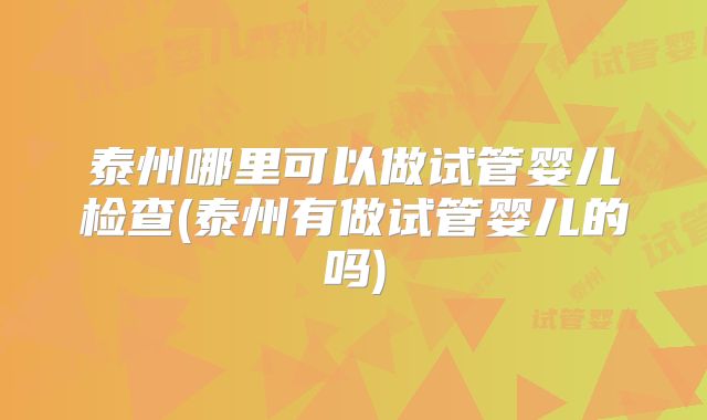 泰州哪里可以做试管婴儿检查(泰州有做试管婴儿的吗)