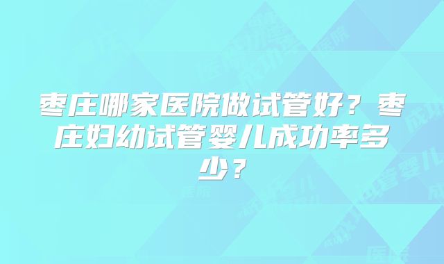 枣庄哪家医院做试管好？枣庄妇幼试管婴儿成功率多少？