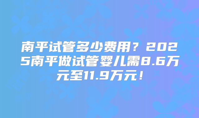 南平试管多少费用？2025南平做试管婴儿需8.6万元至11.9万元！