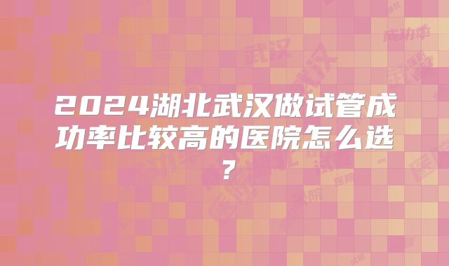 2024湖北武汉做试管成功率比较高的医院怎么选?