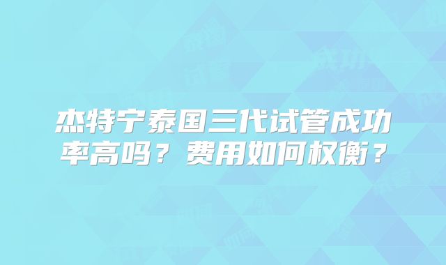 杰特宁泰国三代试管成功率高吗？费用如何权衡？