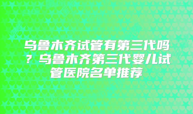乌鲁木齐试管有第三代吗?乌鲁木齐第三代婴儿试管医院名单推荐