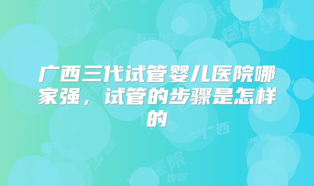 广西三代试管婴儿医院哪家强，试管的步骤是怎样的