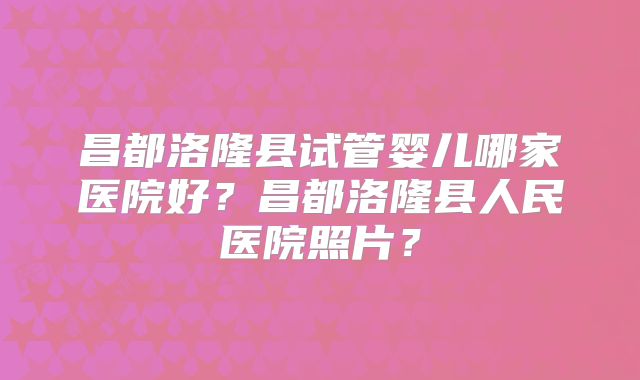 昌都洛隆县试管婴儿哪家医院好?昌都洛隆县人民医院照片?