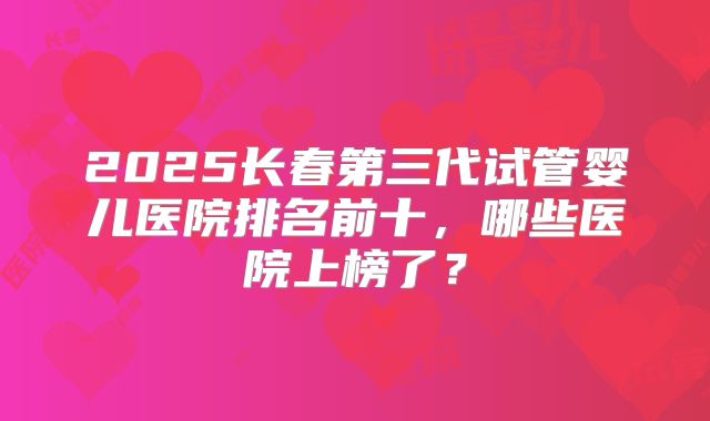 2025长春第三代试管婴儿医院排名前十，哪些医院上榜了？