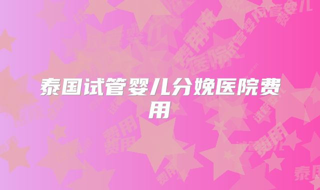 泰国试管婴儿分娩医院费用