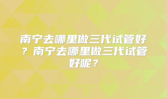 南宁去哪里做三代试管好?南宁去哪里做三代试管好呢?