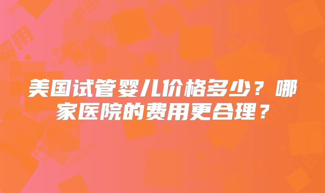 美国试管婴儿价格多少？哪家医院的费用更合理？