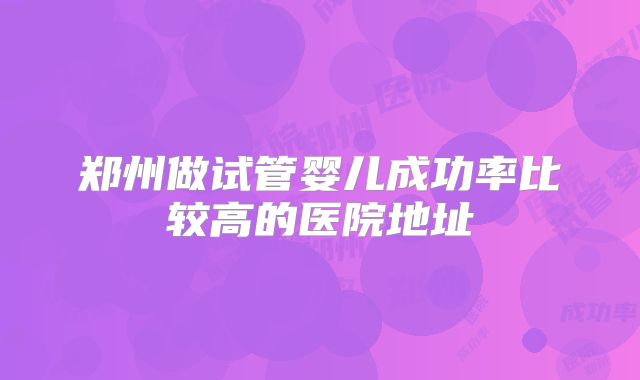 郑州做试管婴儿成功率比较高的医院地址