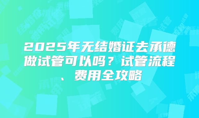 2025年无结婚证去承德做试管可以吗？试管流程、费用全攻略
