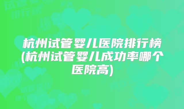 杭州试管婴儿医院排行榜(杭州试管婴儿成功率哪个医院高)
