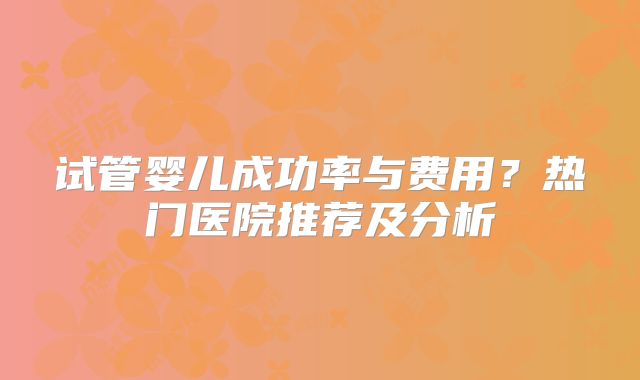 试管婴儿成功率与费用？热门医院推荐及分析