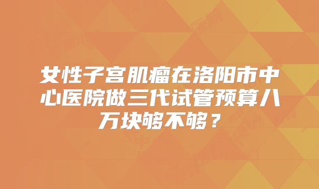 女性子宫肌瘤在洛阳市中心医院做三代试管预算八万块够不够？