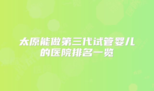 太原能做第三代试管婴儿的医院排名一览