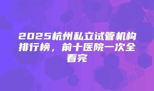 2025杭州私立试管机构排行榜，前十医院一次全看完
