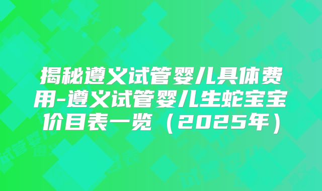 揭秘遵义试管婴儿具体费用-遵义试管婴儿生蛇宝宝价目表一览（2025年）