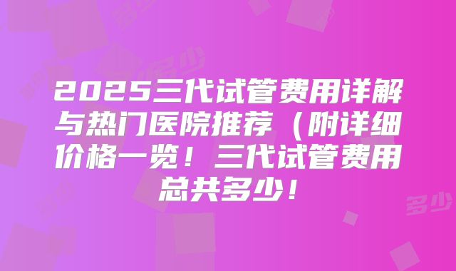 2025三代试管费用详解与热门医院推荐(附详细价格一览!三代试管费用总共多少!
