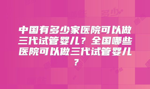 中国有多少家医院可以做三代试管婴儿？全国哪些医院可以做三代试管婴儿？