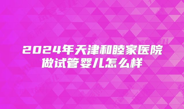 2024年天津和睦家医院做试管婴儿怎么样