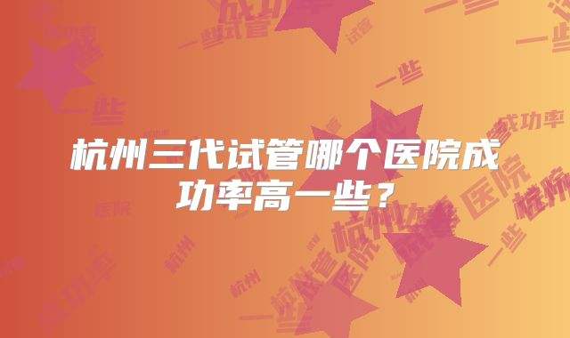 杭州三代试管哪个医院成功率高一些？