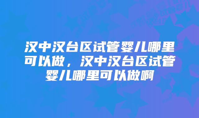 汉中汉台区试管婴儿哪里可以做，汉中汉台区试管婴儿哪里可以做啊