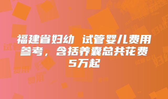 福建省妇幼 试管婴儿费用参考，含括养囊总共花费5万起