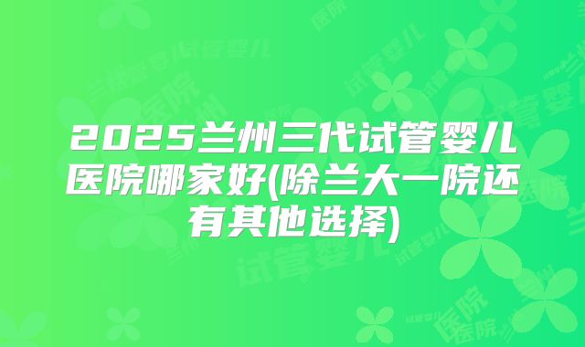 2025兰州三代试管婴儿医院哪家好(除兰大一院还有其他选择)