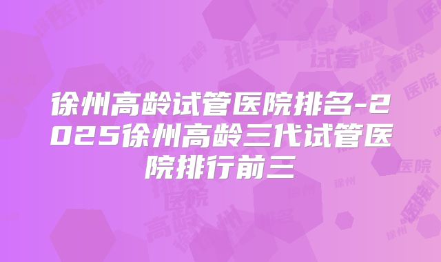 徐州高龄试管医院排名-2025徐州高龄三代试管医院排行前三