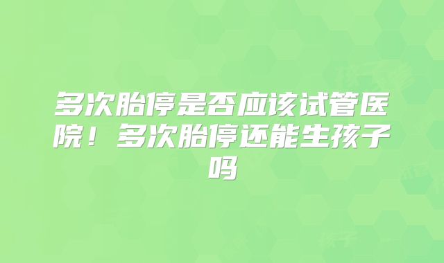 多次胎停是否应该试管医院！多次胎停还能生孩子吗