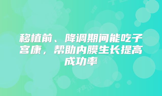 移植前、降调期间能吃子宫康，帮助内膜生长提高成功率