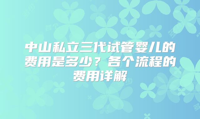 中山私立三代试管婴儿的费用是多少？各个流程的费用详解