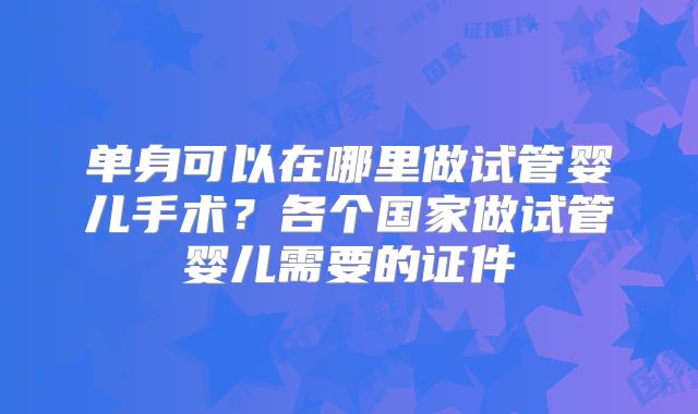 单身可以在哪里做试管婴儿手术？各个国家做试管婴儿需要的证件
