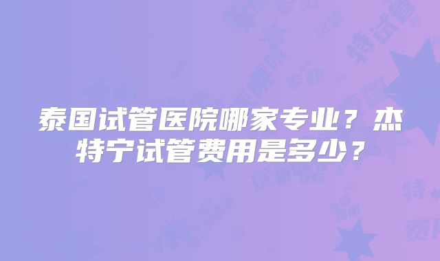 泰国试管医院哪家专业？杰特宁试管费用是多少？