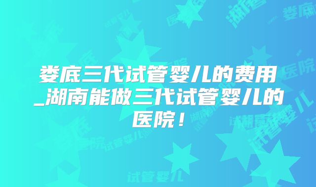 娄底三代试管婴儿的费用_湖南能做三代试管婴儿的医院!