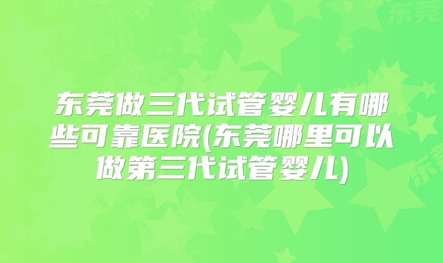 东莞做三代试管婴儿有哪些可靠医院(东莞哪里可以做第三代试管婴儿)