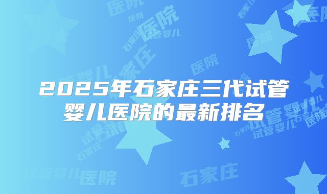 2025年石家庄三代试管婴儿医院的最新排名