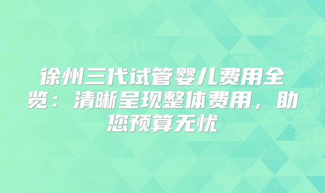 徐州三代试管婴儿费用全览:清晰呈现整体费用,助您预算无忧
